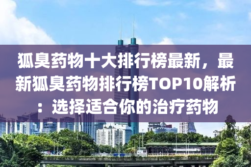 狐臭药物十大排行榜最新，最新狐臭药物排行榜TOP10解析：选择适合你的治疗药物