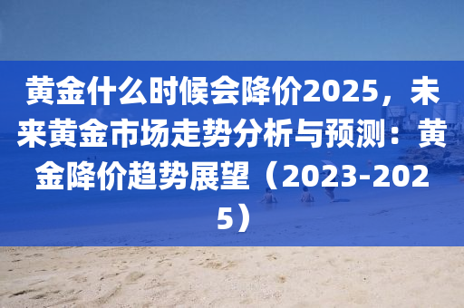 黄金什么时候会降价2025，未来黄金市场走势分析与预测：黄金降价趋势展望（2023-2025）