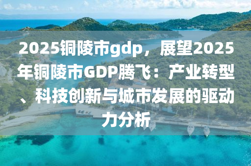 2025铜陵市gdp，展望2025年铜陵市GDP腾飞：产业转型、科技创新与城市发展的驱动力分析