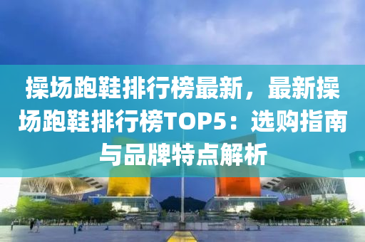 操场跑鞋排行榜最新，最新操场跑鞋排行榜TOP5：选购指南与品牌特点解析