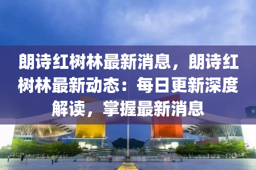 朗诗红树林最新消息，朗诗红树林最新动态：每日更新深度解读，掌握最新消息