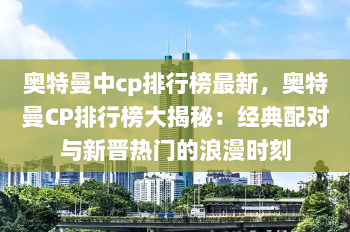 奥特曼中cp排行榜最新，奥特曼CP排行榜大揭秘：经典配对与新晋热门的浪漫时刻