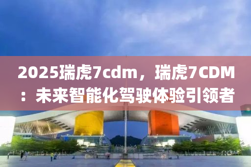 2025瑞虎7cdm，瑞虎7CDM：未来智能化驾驶体验引领者