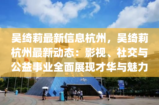 吴绮莉最新信息杭州，吴绮莉杭州最新动态：影视、社交与公益事业全面展现才华与魅力