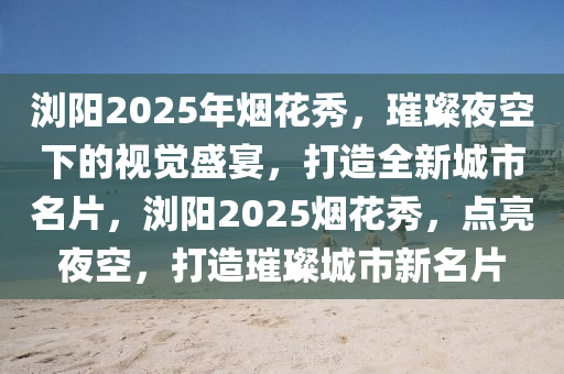 浏阳2025年烟花秀，璀璨夜空下的视觉盛宴，打造全新城市名片，浏阳2025烟花秀，点亮夜空，打造璀璨城市新名片