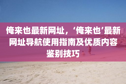 俺来也最新网址，‘俺来也’最新网址导航使用指南及优质内容鉴别技巧