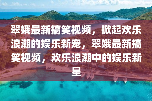 翠娥最新搞笑视频，掀起欢乐浪潮的娱乐新宠，翠娥最新搞笑视频，欢乐浪潮中的娱乐新星