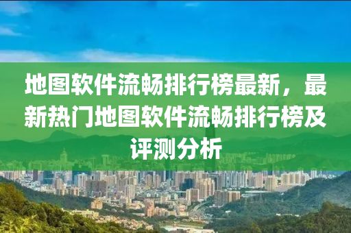 地图软件流畅排行榜最新，最新热门地图软件流畅排行榜及评测分析