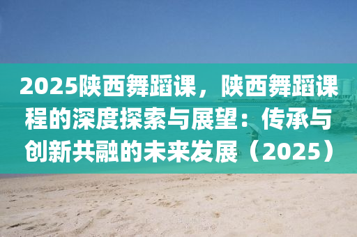 2025陕西舞蹈课，陕西舞蹈课程的深度探索与展望：传承与创新共融的未来发展（2025）