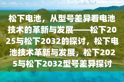 松下电池，从型号差异看电池技术的革新与发展——松下2025与松下2032的探讨，松下电池技术革新与发展，松下2025与松下2032型号差异探讨