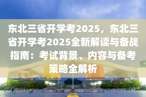 东北三省开学考2025，东北三省开学考2025全新解读与备战指南：考试背景、内容与备考策略全解析