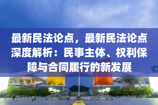 最新民法论点，最新民法论点深度解析：民事主体、权利保障与合同履行的新发展