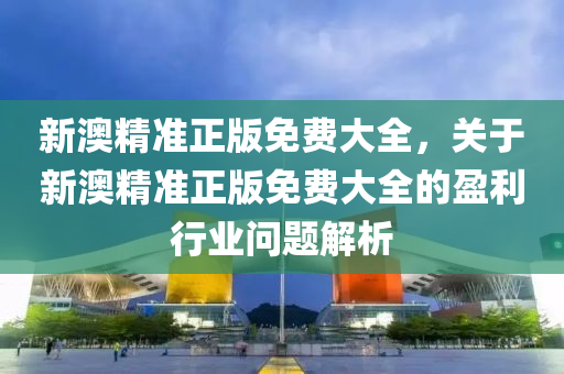 新澳精准正版免费大全，关于新澳精准正版免费大全的盈利行业问题解析