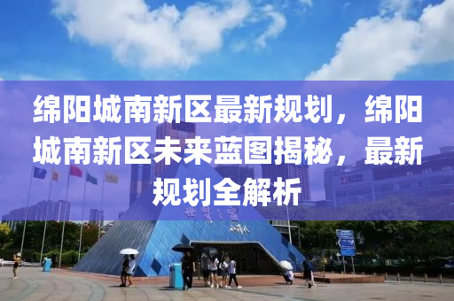 绵阳城南新区最新规划，绵阳城南新区未来蓝图揭秘，最新规划全解析