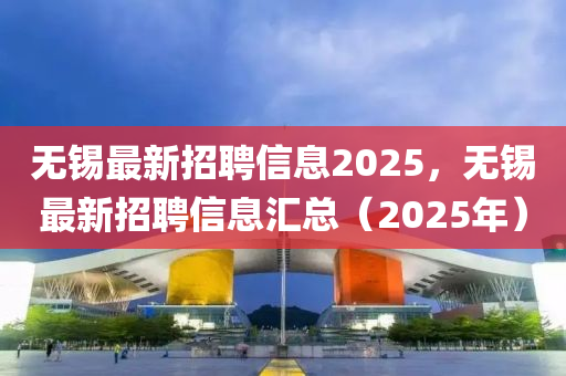 无锡最新招聘信息2025，无锡最新招聘信息汇总（2025年）