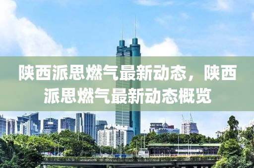 陕西派思燃气最新动态，陕西派思燃气最新动态概览