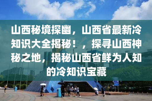 山西秘境探幽，山西省最新冷知识大全揭秘！，探寻山西神秘之地，揭秘山西省鲜为人知的冷知识宝藏