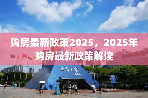 购房最新政策2025，2025年购房最新政策解读