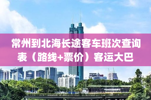 常州到北海长途客车班次查询表（路线+票价）客运大巴