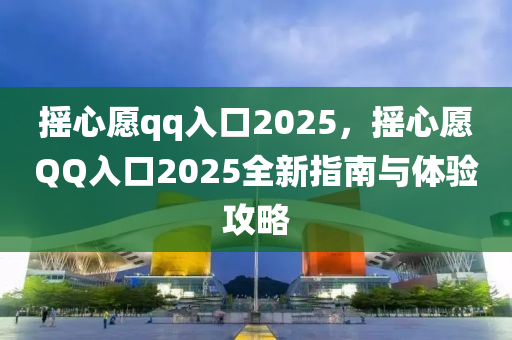 摇心愿qq入口2025，摇心愿QQ入口2025全新指南与体验攻略