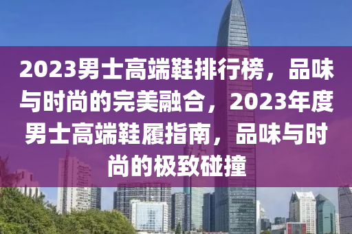 2023男士高端鞋排行榜，品味与时尚的完美融合，2023年度男士高端鞋履指南，品味与时尚的极致碰撞