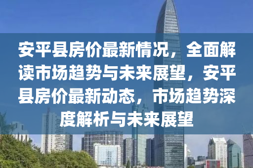 安平县房价最新情况，全面解读市场趋势与未来展望，安平县房价最新动态，市场趋势深度解析与未来展望