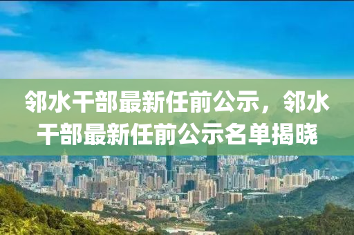 邻水干部最新任前公示，邻水干部最新任前公示名单揭晓