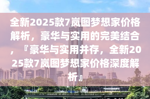 全新2025款7岚图梦想家价格解析，豪华与实用的完美结合，『豪华与实用并存，全新2025款7岚图梦想家价格深度解析』