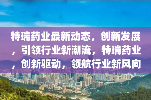 特瑞药业最新动态，创新发展，引领行业新潮流，特瑞药业，创新驱动，领航行业新风向