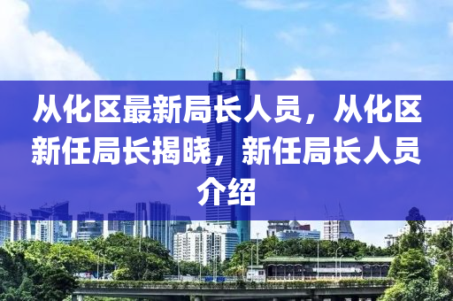 从化区最新局长人员，从化区新任局长揭晓，新任局长人员介绍