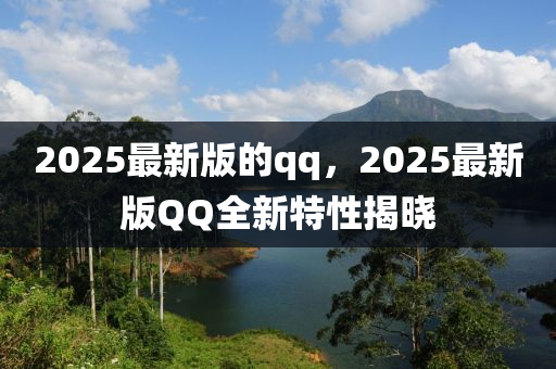 2025最新版的qq，2025最新版QQ全新特性揭晓