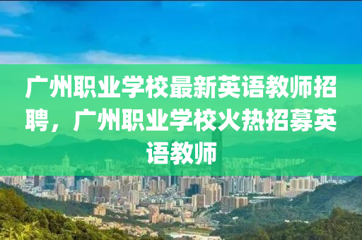 广州职业学校最新英语教师招聘，广州职业学校火热招募英语教师