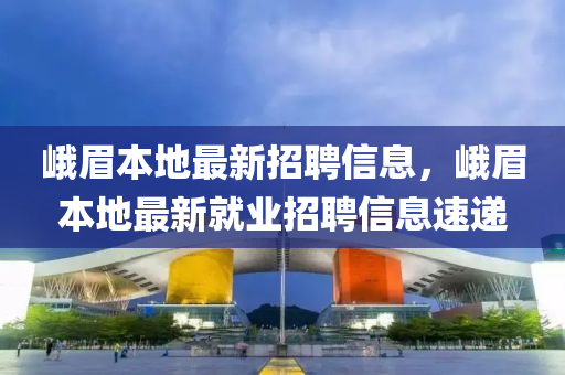 峨眉本地最新招聘信息，峨眉本地最新就业招聘信息速递