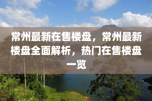 常州最新在售楼盘，常州最新楼盘全面解析，热门在售楼盘一览