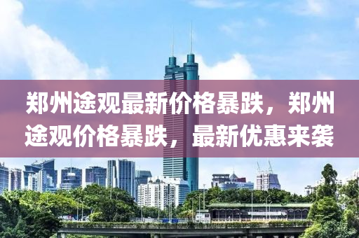 郑州途观最新价格暴跌，郑州途观价格暴跌，最新优惠来袭