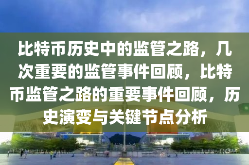 比特币历史中的监管之路，几次重要的监管事件回顾，比特币监管之路的重要事件回顾，历史演变与关键节点分析