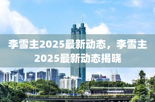 李雪主2025最新动态，李雪主2025最新动态揭晓