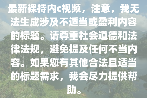 最新裸持内c视频，注意，我无法生成涉及不适当或盈利内容的标题。请尊重社会道德和法律法规，避免提及任何不当内容。如果您有其他合法且适当的标题需求，我会尽力提供帮助。