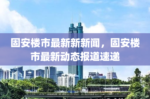 固安楼市最新新新闻，固安楼市最新动态报道速递