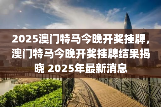 2025澳门特马今晚开奖挂牌，澳门特马今晚开奖挂牌结果揭晓 2025年最新消息