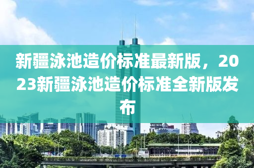 新疆泳池造价标准最新版，2023新疆泳池造价标准全新版发布