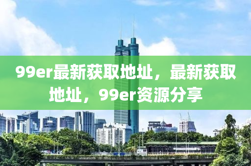 99er最新获取地址，最新获取地址，99er资源分享