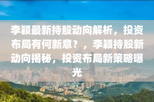 李颖最新持股动向解析，投资布局有何新意？，李颖持股新动向揭秘，投资布局新策略曝光