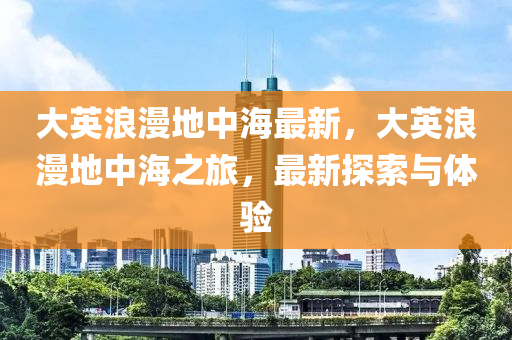 大英浪漫地中海最新，大英浪漫地中海之旅，最新探索与体验