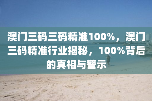 澳门三码三码精准100%，澳门三码精准行业揭秘，100%背后的真相与警示