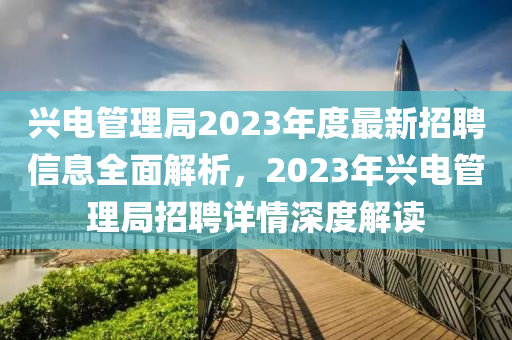 兴电管理局2023年度最新招聘信息全面解析，2023年兴电管理局招聘详情深度解读