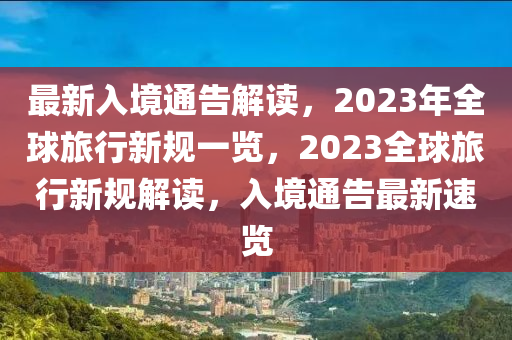 最新入境通告解读，2023年全球旅行新规一览，2023全球旅行新规解读，入境通告最新速览