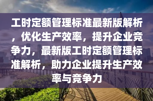 工时定额管理标准最新版解析，优化生产效率，提升企业竞争力，最新版工时定额管理标准解析，助力企业提升生产效率与竞争力