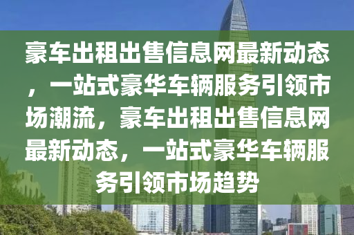 豪车出租出售信息网最新动态，一站式豪华车辆服务引领市场潮流，豪车出租出售信息网最新动态，一站式豪华车辆服务引领市场趋势