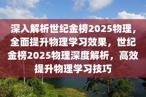 深入解析世纪金榜2025物理，全面提升物理学习效果，世纪金榜2025物理深度解析，高效提升物理学习技巧